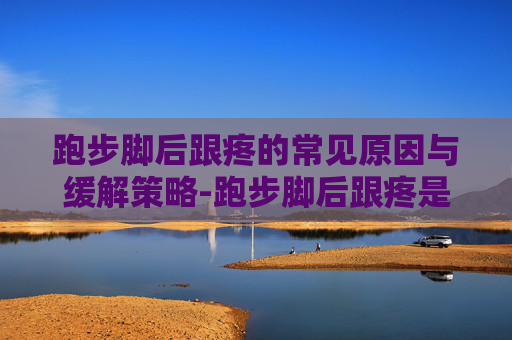 跑步脚后跟疼的常见原因与缓解策略-跑步脚后跟疼是什么原因怎样治疗