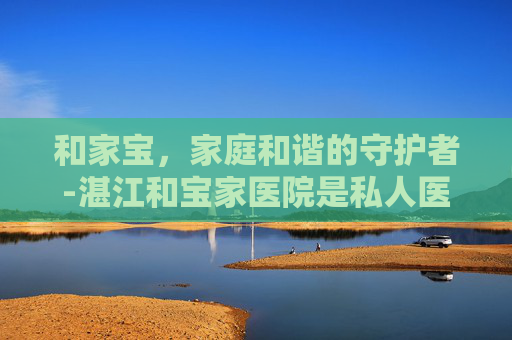 和家宝，家庭和谐的守护者-湛江和宝家医院是私人医院吗