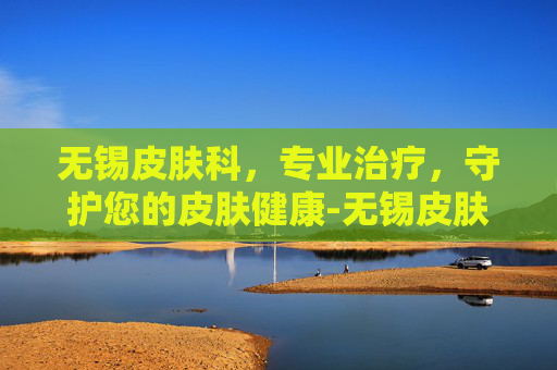 无锡皮肤科，专业治疗，守护您的皮肤健康-无锡皮肤科医院