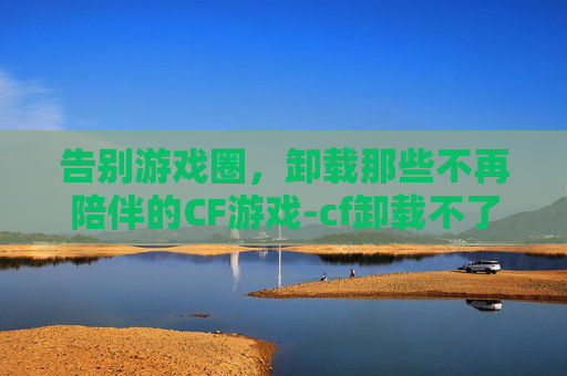 告别游戏圈，卸载那些不再陪伴的CF游戏-cf卸载不了怎么回事