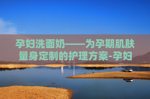 孕妇洗面奶——为孕期肌肤量身定制的护理方案-孕妇洗面奶孕妇专用