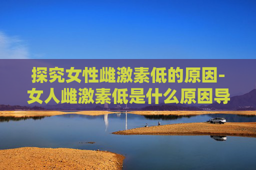 探究女性雌激素低的原因-女人雌激素低是什么原因导致的