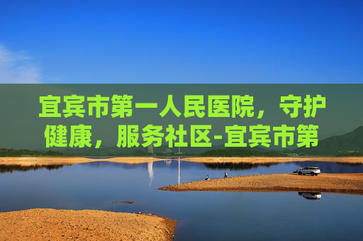 宜宾市第一人民医院，守护健康，服务社区-宜宾市第一人民医院体检中心