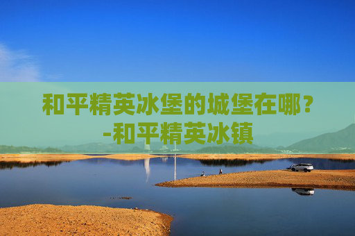和平精英冰堡的城堡在哪？-和平精英冰镇