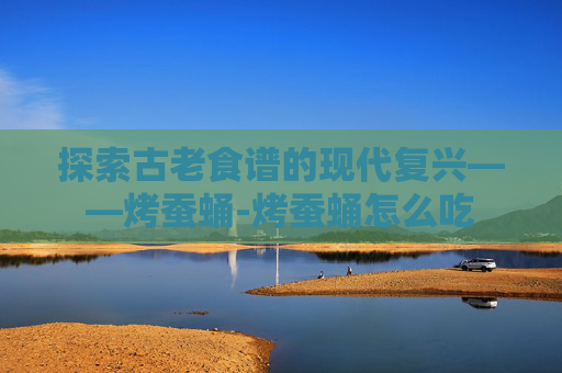 探索古老食谱的现代复兴——烤蚕蛹-烤蚕蛹怎么吃