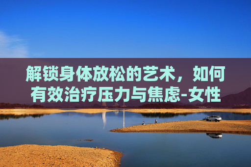 解锁身体放松的艺术，如何有效治疗压力与焦虑-女性下体松弛怎么治