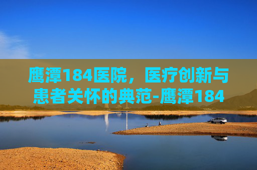 鹰潭184医院，医疗创新与患者关怀的典范-鹰潭184医院是三甲吗