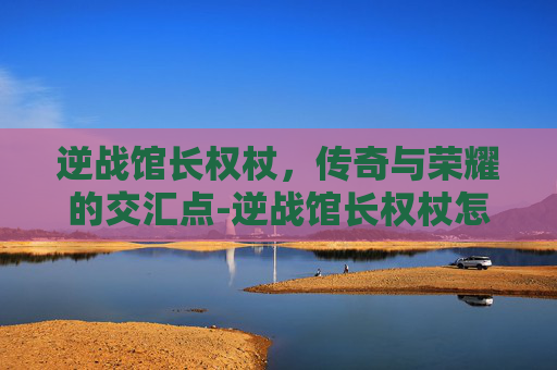 逆战馆长权杖，传奇与荣耀的交汇点-逆战馆长权杖怎么用