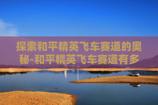 探索和平精英飞车赛道的奥秘-和平精英飞车赛道有多长啊