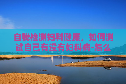 自我检测妇科健康，如何测试自己有没有妇科病-怎么判断自己有没有妇科问题