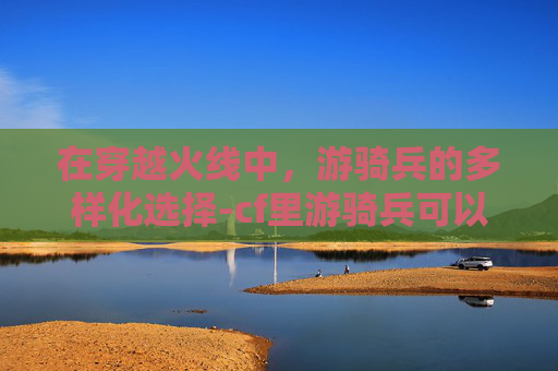 在穿越火线中，游骑兵的多样化选择-cf里游骑兵可以换成什么英雄