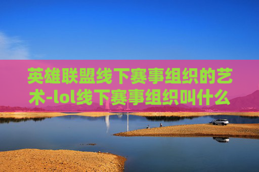 英雄联盟线下赛事组织的艺术-lol线下赛事组织叫什么