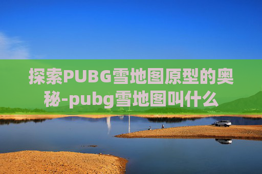 探索PUBG雪地图原型的奥秘-pubg雪地图叫什么