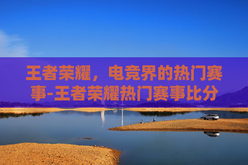 王者荣耀，电竞界的热门赛事-王者荣耀热门赛事比分