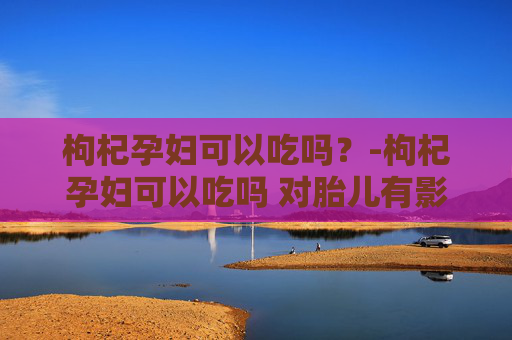 枸杞孕妇可以吃吗？-枸杞孕妇可以吃吗 对胎儿有影响吗