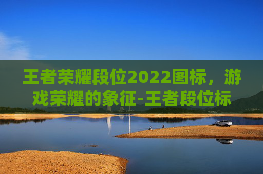 王者荣耀段位2022图标，游戏荣耀的象征-王者段位标志图片大全集