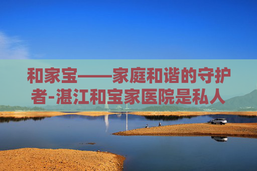 和家宝——家庭和谐的守护者-湛江和宝家医院是私人医院吗