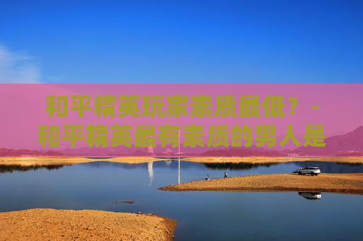 和平精英玩家素质最低？-和平精英最有素质的男人是谁