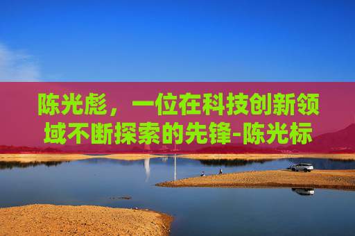 陈光彪，一位在科技创新领域不断探索的先锋-陈光标人物介绍