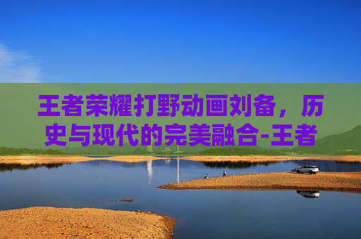王者荣耀打野动画刘备，历史与现代的完美融合-王者荣耀打野动画刘备视频