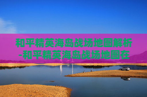 和平精英海岛战场地图解析-和平精英海岛战场地图在哪