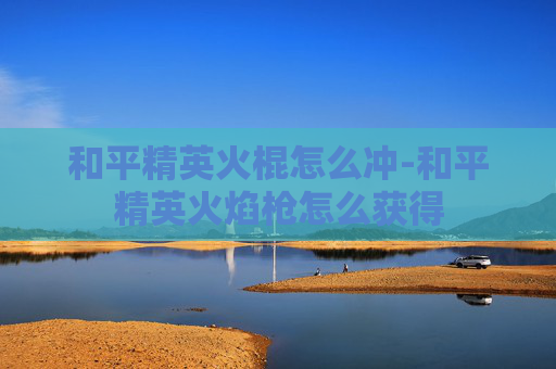 和平精英火棍怎么冲-和平精英火焰枪怎么获得