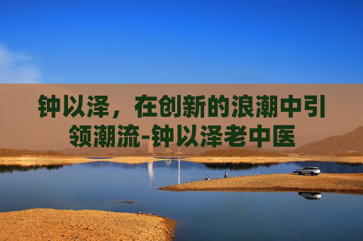 钟以泽，在创新的浪潮中引领潮流-钟以泽老中医