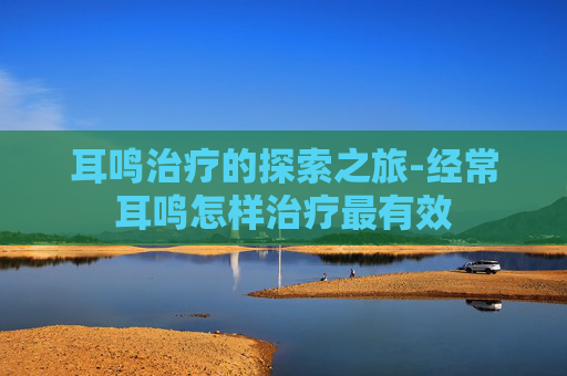 耳鸣治疗的探索之旅-经常耳鸣怎样治疗最有效