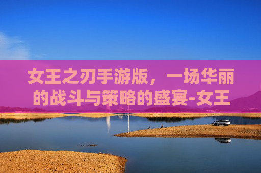 女王之刃手游版，一场华丽的战斗与策略的盛宴-女王之刃手游版官网
