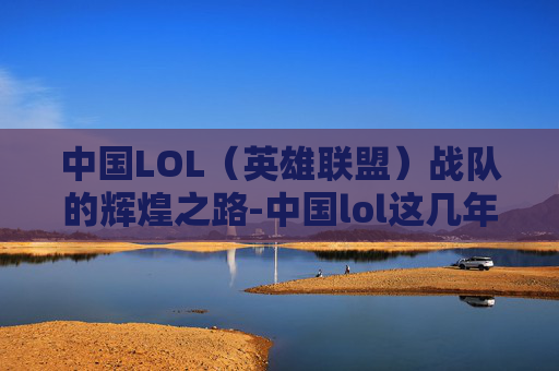 中国LOL（英雄联盟）战队的辉煌之路-中国lol这几年冠军是谁
