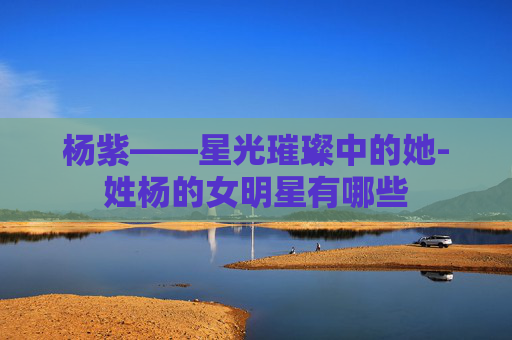 杨紫——星光璀璨中的她-姓杨的女明星有哪些