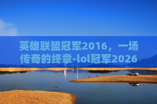 英雄联盟冠军2016，一场传奇的终章-lol冠军2026