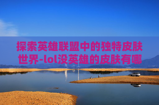 探索英雄联盟中的独特皮肤世界-lol没英雄的皮肤有哪些