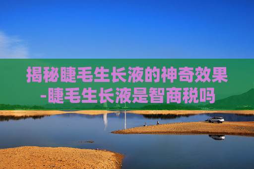 揭秘睫毛生长液的神奇效果-睫毛生长液是智商税吗