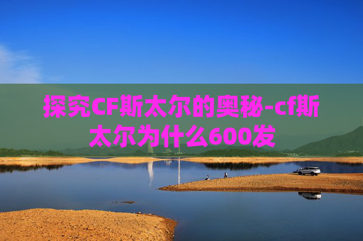 探究CF斯太尔的奥秘-cf斯太尔为什么600发