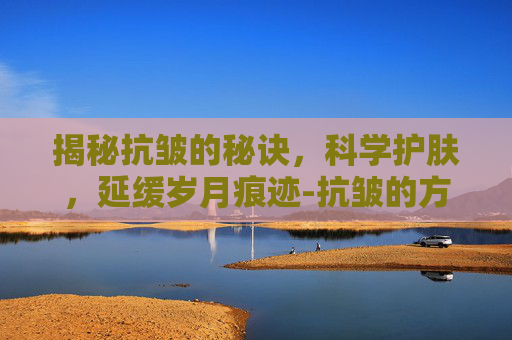 揭秘抗皱的秘诀，科学护肤，延缓岁月痕迹-抗皱的方法有哪些