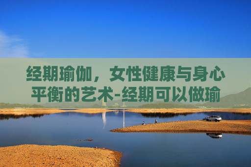 经期瑜伽，女性健康与身心平衡的艺术-经期可以做瑜伽吗女生