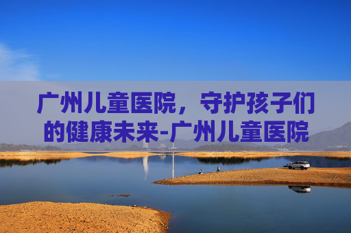 广州儿童医院，守护孩子们的健康未来-广州儿童医院预约挂号