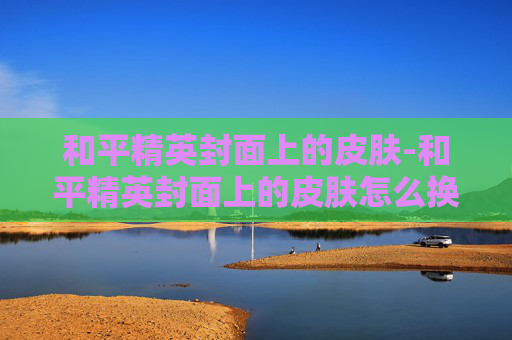 和平精英封面上的皮肤-和平精英封面上的皮肤怎么换
