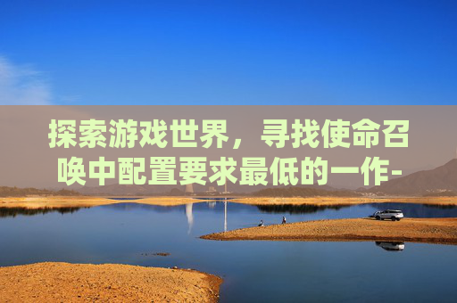 探索游戏世界，寻找使命召唤中配置要求最低的一作-使命召唤最低电脑配置