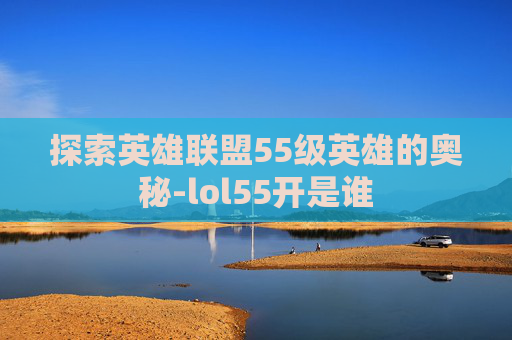 探索英雄联盟55级英雄的奥秘-lol55开是谁