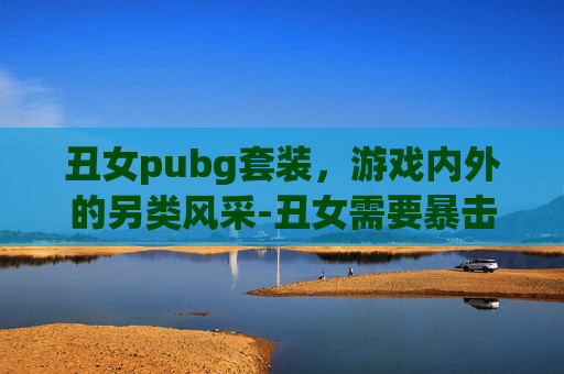 丑女pubg套装，游戏内外的另类风采-丑女需要暴击吗