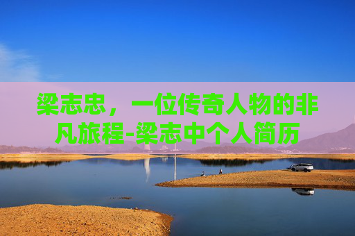 梁志忠，一位传奇人物的非凡旅程-梁志中个人简历
