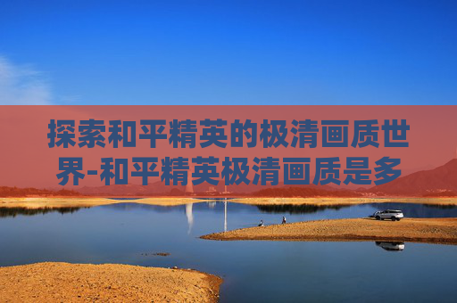 探索和平精英的极清画质世界-和平精英极清画质是多少帧