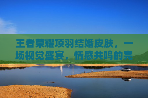 王者荣耀项羽结婚皮肤，一场视觉盛宴，情感共鸣的完美结合-王者荣耀 项羽皮肤