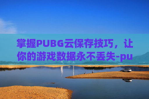 掌握PUBG云保存技巧，让你的游戏数据永不丢失-pubg怎么加载云保存