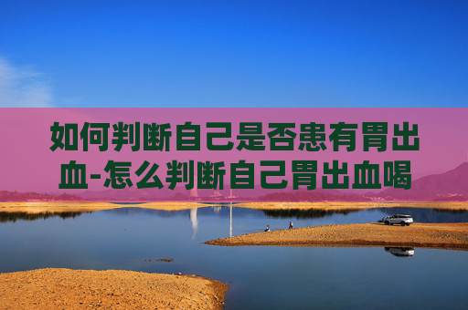 如何判断自己是否患有胃出血-怎么判断自己胃出血喝酒胃出血