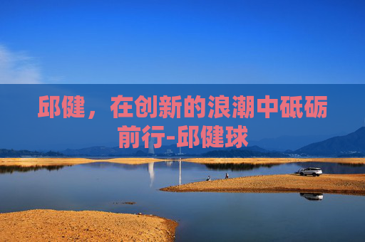 邱健，在创新的浪潮中砥砺前行-邱健球