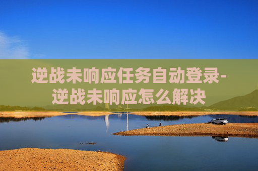 逆战未响应任务自动登录-逆战未响应怎么解决 逆战未响应任务自动登录-逆战未响应怎么解决
