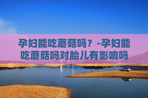 孕妇能吃蘑菇吗?-孕妇能吃蘑菇吗对胎儿有影响吗 孕妇能吃蘑菇吗?-孕妇能吃蘑菇吗对胎儿有影响吗